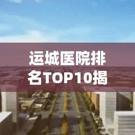 运城医院排名TOP10揭秘，探寻最佳医疗资源的秘密