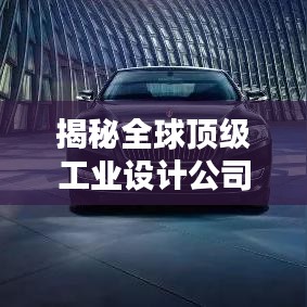 揭秘全球顶级工业设计公司排名，行业领军者引领设计潮流前线