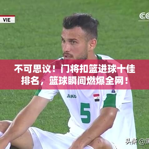 不可思议！门将扣篮进球十佳排名，篮球瞬间燃爆全网！