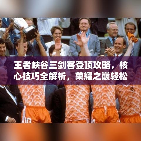 王者峡谷三剑客登顶攻略，核心技巧全解析，荣耀之巅轻松达！