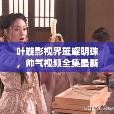 叶璇影视界璀璨明珠，帅气视频全集最新探秘