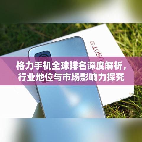 格力手机全球排名深度解析，行业地位与市场影响力探究