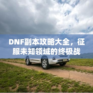 DNF副本攻略大全，征服未知领域的终极战斗指南