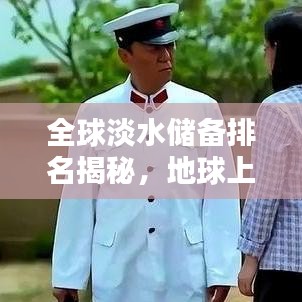 全球淡水储备排名揭秘，地球上珍贵的淡水资源分布一览