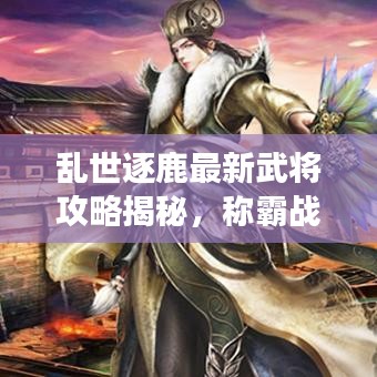 乱世逐鹿最新武将攻略揭秘，称霸战场必备秘籍！