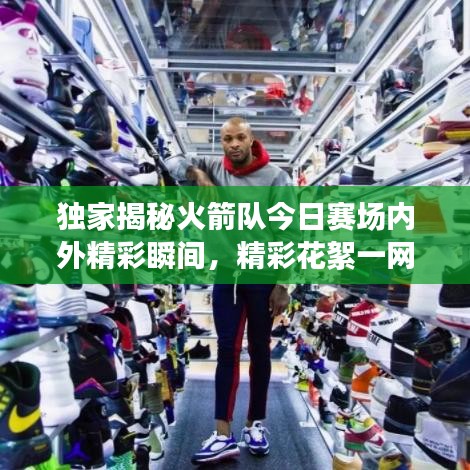 独家揭秘火箭队今日赛场内外精彩瞬间，精彩花絮一网打尽！