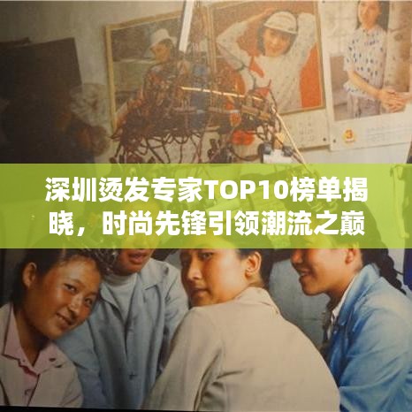 深圳烫发专家TOP10榜单揭晓，时尚先锋引领潮流之巅