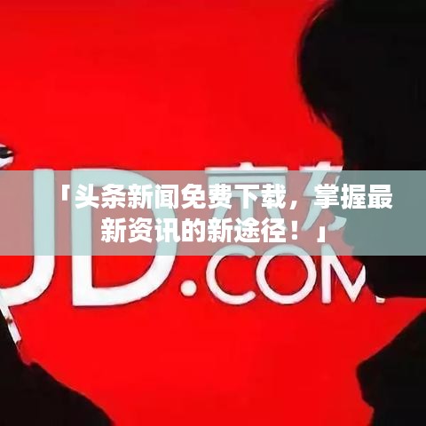 「头条新闻免费下载，掌握最新资讯的新途径！」