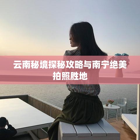 云南秘境探秘攻略与南宁绝美拍照胜地
