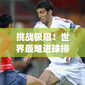 挑战极限！世界最难进球排名，传奇见证！