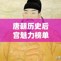 唐朝历史后宫魅力榜单，十大传奇人物排名揭晓