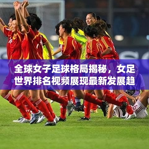 全球女子足球格局揭秘，女足世界排名视频展现最新发展趋势