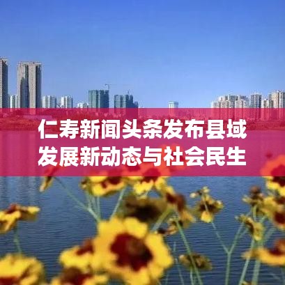 仁寿新闻头条发布县域发展新动态与社会民生改善最新资讯