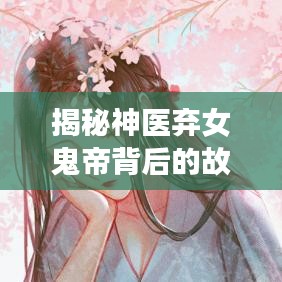 揭秘神医弃女鬼帝背后的故事，探寻百度神秘传说之真相