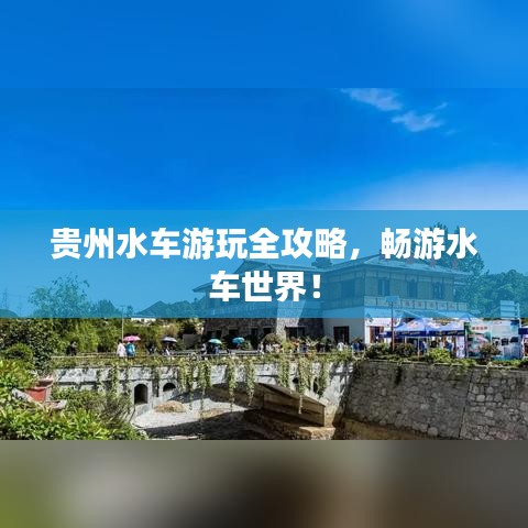 贵州水车游玩全攻略，畅游水车世界！