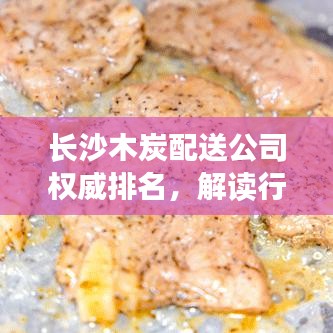 长沙木炭配送公司权威排名，解读行业领军者